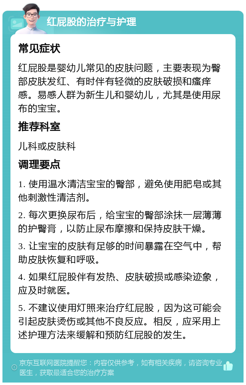 红屁股的治疗与护理 常见症状 红屁股是婴幼儿常见的皮肤问题，主要表现为臀部皮肤发红、有时伴有轻微的皮肤破损和瘙痒感。易感人群为新生儿和婴幼儿，尤其是使用尿布的宝宝。 推荐科室 儿科或皮肤科 调理要点 1. 使用温水清洁宝宝的臀部，避免使用肥皂或其他刺激性清洁剂。 2. 每次更换尿布后，给宝宝的臀部涂抹一层薄薄的护臀膏，以防止尿布摩擦和保持皮肤干燥。 3. 让宝宝的皮肤有足够的时间暴露在空气中，帮助皮肤恢复和呼吸。 4. 如果红屁股伴有发热、皮肤破损或感染迹象，应及时就医。 5. 不建议使用灯照来治疗红屁股，因为这可能会引起皮肤烫伤或其他不良反应。相反，应采用上述护理方法来缓解和预防红屁股的发生。