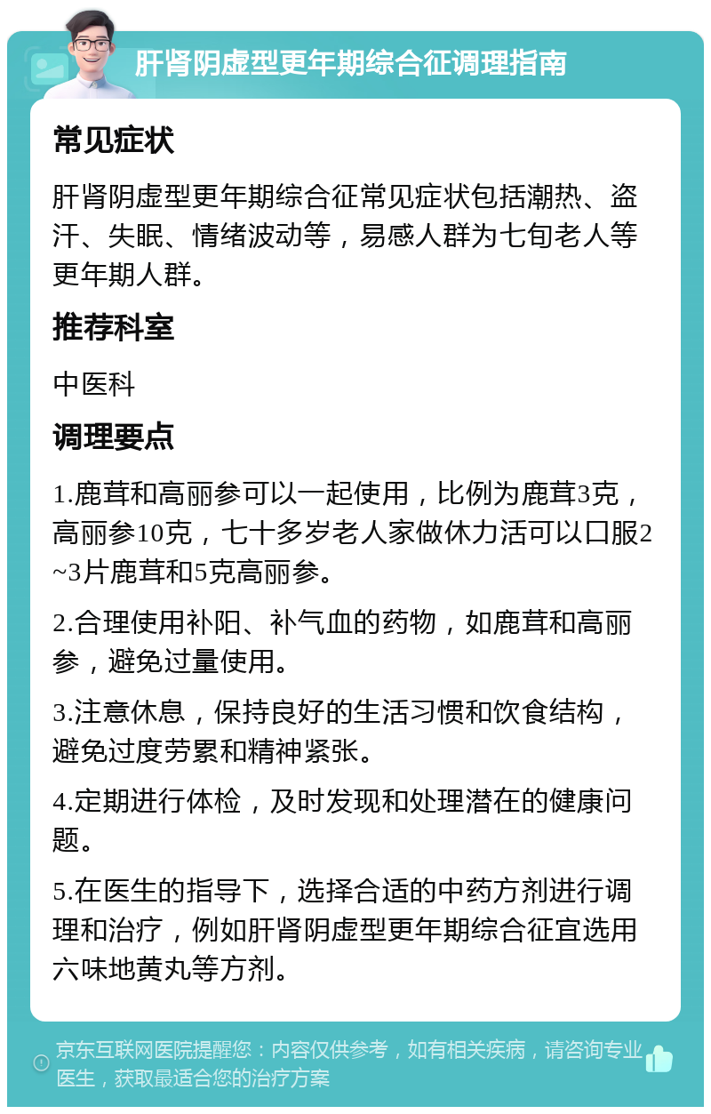 肝肾阴虚型更年期综合征调理指南 常见症状 肝肾阴虚型更年期综合征常见症状包括潮热、盗汗、失眠、情绪波动等，易感人群为七旬老人等更年期人群。 推荐科室 中医科 调理要点 1.鹿茸和高丽参可以一起使用，比例为鹿茸3克，高丽参10克，七十多岁老人家做休力活可以口服2~3片鹿茸和5克高丽参。 2.合理使用补阳、补气血的药物，如鹿茸和高丽参，避免过量使用。 3.注意休息，保持良好的生活习惯和饮食结构，避免过度劳累和精神紧张。 4.定期进行体检，及时发现和处理潜在的健康问题。 5.在医生的指导下，选择合适的中药方剂进行调理和治疗，例如肝肾阴虚型更年期综合征宜选用六味地黄丸等方剂。