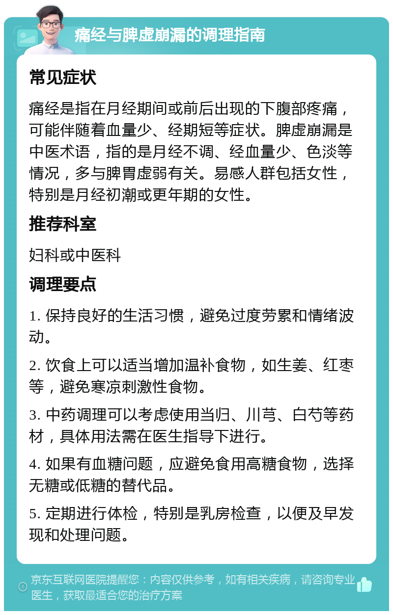 痛经与脾虚崩漏的调理指南 常见症状 痛经是指在月经期间或前后出现的下腹部疼痛，可能伴随着血量少、经期短等症状。脾虚崩漏是中医术语，指的是月经不调、经血量少、色淡等情况，多与脾胃虚弱有关。易感人群包括女性，特别是月经初潮或更年期的女性。 推荐科室 妇科或中医科 调理要点 1. 保持良好的生活习惯，避免过度劳累和情绪波动。 2. 饮食上可以适当增加温补食物，如生姜、红枣等，避免寒凉刺激性食物。 3. 中药调理可以考虑使用当归、川芎、白芍等药材，具体用法需在医生指导下进行。 4. 如果有血糖问题，应避免食用高糖食物，选择无糖或低糖的替代品。 5. 定期进行体检，特别是乳房检查，以便及早发现和处理问题。