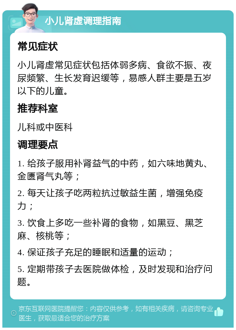 小儿肾虚调理指南 常见症状 小儿肾虚常见症状包括体弱多病、食欲不振、夜尿频繁、生长发育迟缓等，易感人群主要是五岁以下的儿童。 推荐科室 儿科或中医科 调理要点 1. 给孩子服用补肾益气的中药，如六味地黄丸、金匮肾气丸等； 2. 每天让孩子吃两粒抗过敏益生菌，增强免疫力； 3. 饮食上多吃一些补肾的食物，如黑豆、黑芝麻、核桃等； 4. 保证孩子充足的睡眠和适量的运动； 5. 定期带孩子去医院做体检，及时发现和治疗问题。