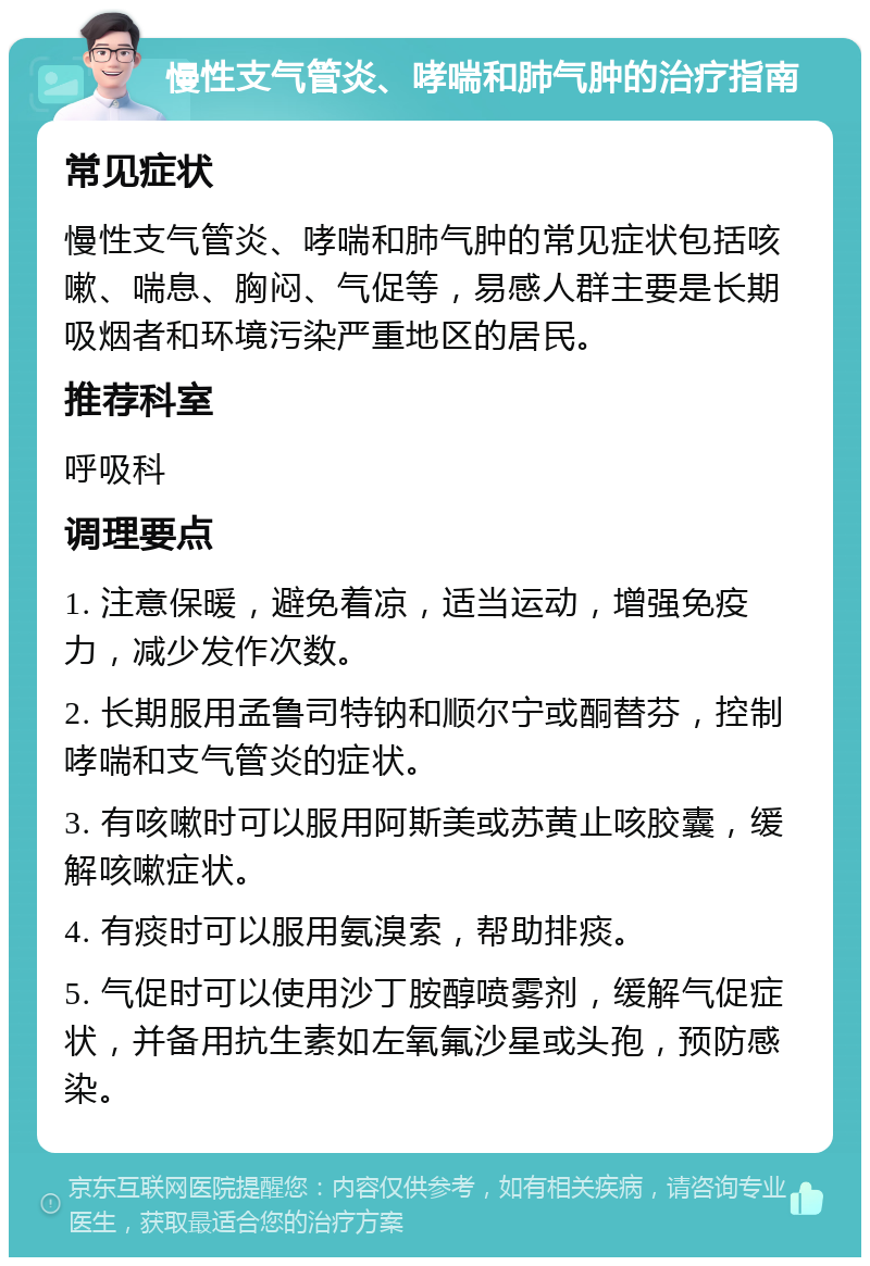 慢性支气管炎、哮喘和肺气肿的治疗指南 常见症状 慢性支气管炎、哮喘和肺气肿的常见症状包括咳嗽、喘息、胸闷、气促等，易感人群主要是长期吸烟者和环境污染严重地区的居民。 推荐科室 呼吸科 调理要点 1. 注意保暖，避免着凉，适当运动，增强免疫力，减少发作次数。 2. 长期服用孟鲁司特钠和顺尔宁或酮替芬，控制哮喘和支气管炎的症状。 3. 有咳嗽时可以服用阿斯美或苏黄止咳胶囊，缓解咳嗽症状。 4. 有痰时可以服用氨溴索，帮助排痰。 5. 气促时可以使用沙丁胺醇喷雾剂，缓解气促症状，并备用抗生素如左氧氟沙星或头孢，预防感染。