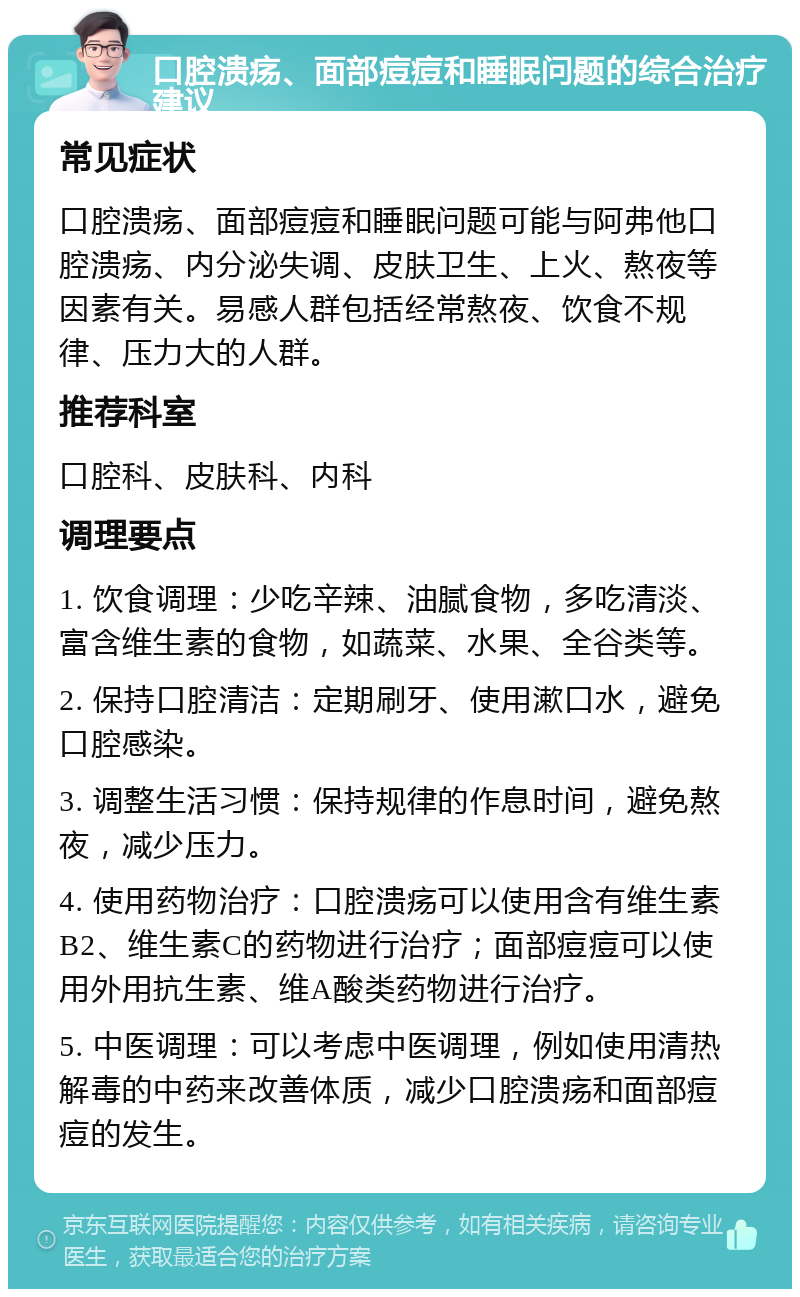 口腔溃疡、面部痘痘和睡眠问题的综合治疗建议 常见症状 口腔溃疡、面部痘痘和睡眠问题可能与阿弗他口腔溃疡、内分泌失调、皮肤卫生、上火、熬夜等因素有关。易感人群包括经常熬夜、饮食不规律、压力大的人群。 推荐科室 口腔科、皮肤科、内科 调理要点 1. 饮食调理：少吃辛辣、油腻食物，多吃清淡、富含维生素的食物，如蔬菜、水果、全谷类等。 2. 保持口腔清洁：定期刷牙、使用漱口水，避免口腔感染。 3. 调整生活习惯：保持规律的作息时间，避免熬夜，减少压力。 4. 使用药物治疗：口腔溃疡可以使用含有维生素B2、维生素C的药物进行治疗；面部痘痘可以使用外用抗生素、维A酸类药物进行治疗。 5. 中医调理：可以考虑中医调理，例如使用清热解毒的中药来改善体质，减少口腔溃疡和面部痘痘的发生。