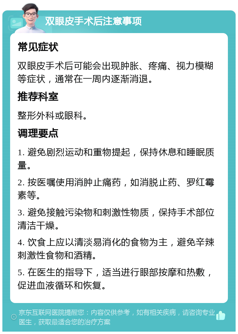 双眼皮手术后注意事项 常见症状 双眼皮手术后可能会出现肿胀、疼痛、视力模糊等症状，通常在一周内逐渐消退。 推荐科室 整形外科或眼科。 调理要点 1. 避免剧烈运动和重物提起，保持休息和睡眠质量。 2. 按医嘱使用消肿止痛药，如消脱止药、罗红霉素等。 3. 避免接触污染物和刺激性物质，保持手术部位清洁干燥。 4. 饮食上应以清淡易消化的食物为主，避免辛辣刺激性食物和酒精。 5. 在医生的指导下，适当进行眼部按摩和热敷，促进血液循环和恢复。