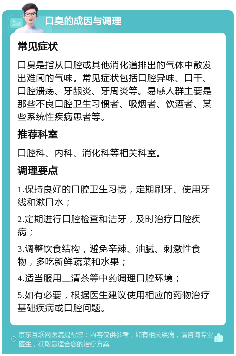 口臭的成因与调理 常见症状 口臭是指从口腔或其他消化道排出的气体中散发出难闻的气味。常见症状包括口腔异味、口干、口腔溃疡、牙龈炎、牙周炎等。易感人群主要是那些不良口腔卫生习惯者、吸烟者、饮酒者、某些系统性疾病患者等。 推荐科室 口腔科、内科、消化科等相关科室。 调理要点 1.保持良好的口腔卫生习惯，定期刷牙、使用牙线和漱口水； 2.定期进行口腔检查和洁牙，及时治疗口腔疾病； 3.调整饮食结构，避免辛辣、油腻、刺激性食物，多吃新鲜蔬菜和水果； 4.适当服用三清茶等中药调理口腔环境； 5.如有必要，根据医生建议使用相应的药物治疗基础疾病或口腔问题。