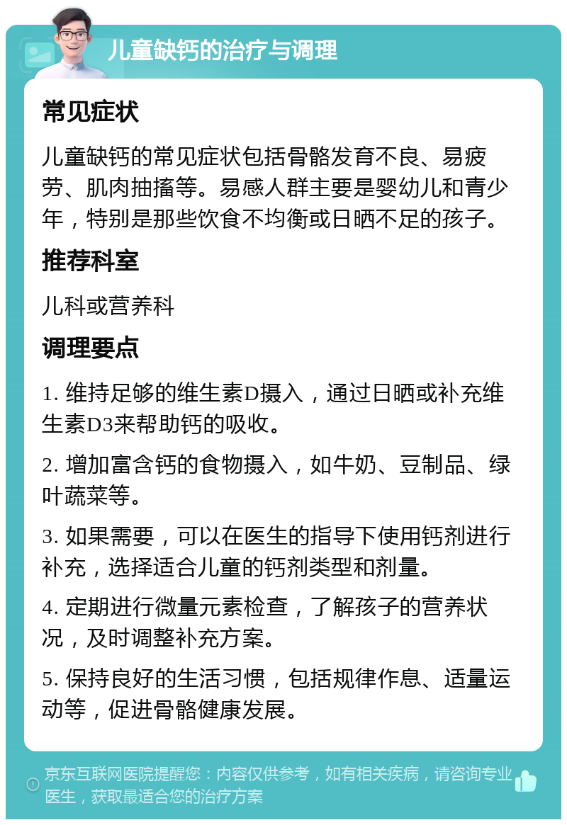 儿童缺钙的治疗与调理 常见症状 儿童缺钙的常见症状包括骨骼发育不良、易疲劳、肌肉抽搐等。易感人群主要是婴幼儿和青少年，特别是那些饮食不均衡或日晒不足的孩子。 推荐科室 儿科或营养科 调理要点 1. 维持足够的维生素D摄入，通过日晒或补充维生素D3来帮助钙的吸收。 2. 增加富含钙的食物摄入，如牛奶、豆制品、绿叶蔬菜等。 3. 如果需要，可以在医生的指导下使用钙剂进行补充，选择适合儿童的钙剂类型和剂量。 4. 定期进行微量元素检查，了解孩子的营养状况，及时调整补充方案。 5. 保持良好的生活习惯，包括规律作息、适量运动等，促进骨骼健康发展。