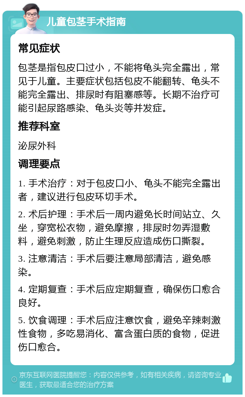 儿童包茎手术指南 常见症状 包茎是指包皮口过小，不能将龟头完全露出，常见于儿童。主要症状包括包皮不能翻转、龟头不能完全露出、排尿时有阻塞感等。长期不治疗可能引起尿路感染、龟头炎等并发症。 推荐科室 泌尿外科 调理要点 1. 手术治疗：对于包皮口小、龟头不能完全露出者，建议进行包皮环切手术。 2. 术后护理：手术后一周内避免长时间站立、久坐，穿宽松衣物，避免摩擦，排尿时勿弄湿敷料，避免刺激，防止生理反应造成伤口撕裂。 3. 注意清洁：手术后要注意局部清洁，避免感染。 4. 定期复查：手术后应定期复查，确保伤口愈合良好。 5. 饮食调理：手术后应注意饮食，避免辛辣刺激性食物，多吃易消化、富含蛋白质的食物，促进伤口愈合。