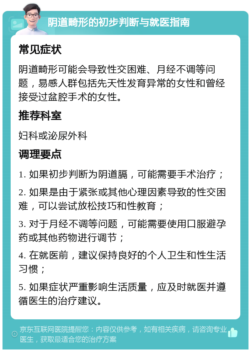 阴道畸形的初步判断与就医指南 常见症状 阴道畸形可能会导致性交困难、月经不调等问题，易感人群包括先天性发育异常的女性和曾经接受过盆腔手术的女性。 推荐科室 妇科或泌尿外科 调理要点 1. 如果初步判断为阴道膈，可能需要手术治疗； 2. 如果是由于紧张或其他心理因素导致的性交困难，可以尝试放松技巧和性教育； 3. 对于月经不调等问题，可能需要使用口服避孕药或其他药物进行调节； 4. 在就医前，建议保持良好的个人卫生和性生活习惯； 5. 如果症状严重影响生活质量，应及时就医并遵循医生的治疗建议。