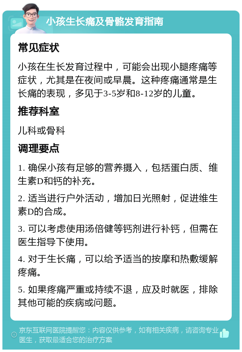 小孩生长痛及骨骼发育指南 常见症状 小孩在生长发育过程中，可能会出现小腿疼痛等症状，尤其是在夜间或早晨。这种疼痛通常是生长痛的表现，多见于3-5岁和8-12岁的儿童。 推荐科室 儿科或骨科 调理要点 1. 确保小孩有足够的营养摄入，包括蛋白质、维生素D和钙的补充。 2. 适当进行户外活动，增加日光照射，促进维生素D的合成。 3. 可以考虑使用汤倍健等钙剂进行补钙，但需在医生指导下使用。 4. 对于生长痛，可以给予适当的按摩和热敷缓解疼痛。 5. 如果疼痛严重或持续不退，应及时就医，排除其他可能的疾病或问题。