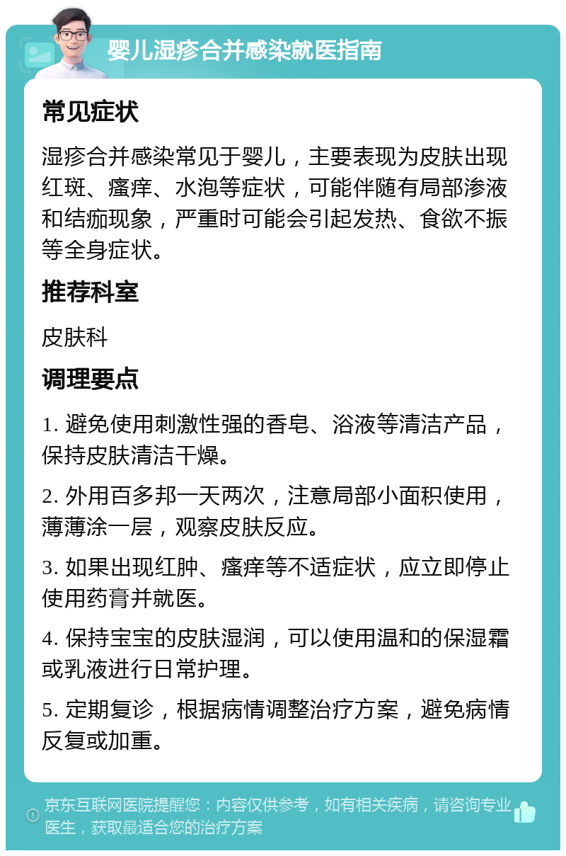 婴儿湿疹合并感染就医指南 常见症状 湿疹合并感染常见于婴儿，主要表现为皮肤出现红斑、瘙痒、水泡等症状，可能伴随有局部渗液和结痂现象，严重时可能会引起发热、食欲不振等全身症状。 推荐科室 皮肤科 调理要点 1. 避免使用刺激性强的香皂、浴液等清洁产品，保持皮肤清洁干燥。 2. 外用百多邦一天两次，注意局部小面积使用，薄薄涂一层，观察皮肤反应。 3. 如果出现红肿、瘙痒等不适症状，应立即停止使用药膏并就医。 4. 保持宝宝的皮肤湿润，可以使用温和的保湿霜或乳液进行日常护理。 5. 定期复诊，根据病情调整治疗方案，避免病情反复或加重。