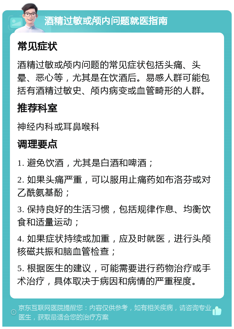 酒精过敏或颅内问题就医指南 常见症状 酒精过敏或颅内问题的常见症状包括头痛、头晕、恶心等，尤其是在饮酒后。易感人群可能包括有酒精过敏史、颅内病变或血管畸形的人群。 推荐科室 神经内科或耳鼻喉科 调理要点 1. 避免饮酒，尤其是白酒和啤酒； 2. 如果头痛严重，可以服用止痛药如布洛芬或对乙酰氨基酚； 3. 保持良好的生活习惯，包括规律作息、均衡饮食和适量运动； 4. 如果症状持续或加重，应及时就医，进行头颅核磁共振和脑血管检查； 5. 根据医生的建议，可能需要进行药物治疗或手术治疗，具体取决于病因和病情的严重程度。