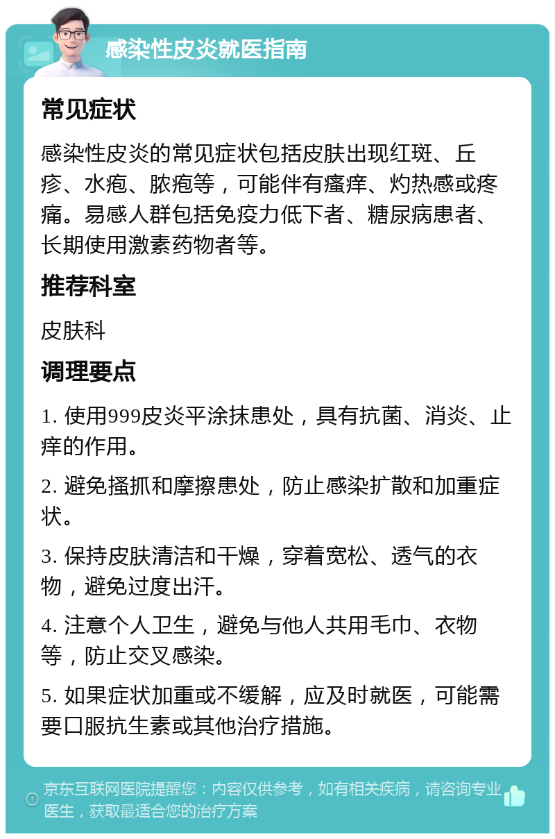 感染性皮炎就医指南 常见症状 感染性皮炎的常见症状包括皮肤出现红斑、丘疹、水疱、脓疱等，可能伴有瘙痒、灼热感或疼痛。易感人群包括免疫力低下者、糖尿病患者、长期使用激素药物者等。 推荐科室 皮肤科 调理要点 1. 使用999皮炎平涂抹患处，具有抗菌、消炎、止痒的作用。 2. 避免搔抓和摩擦患处，防止感染扩散和加重症状。 3. 保持皮肤清洁和干燥，穿着宽松、透气的衣物，避免过度出汗。 4. 注意个人卫生，避免与他人共用毛巾、衣物等，防止交叉感染。 5. 如果症状加重或不缓解，应及时就医，可能需要口服抗生素或其他治疗措施。