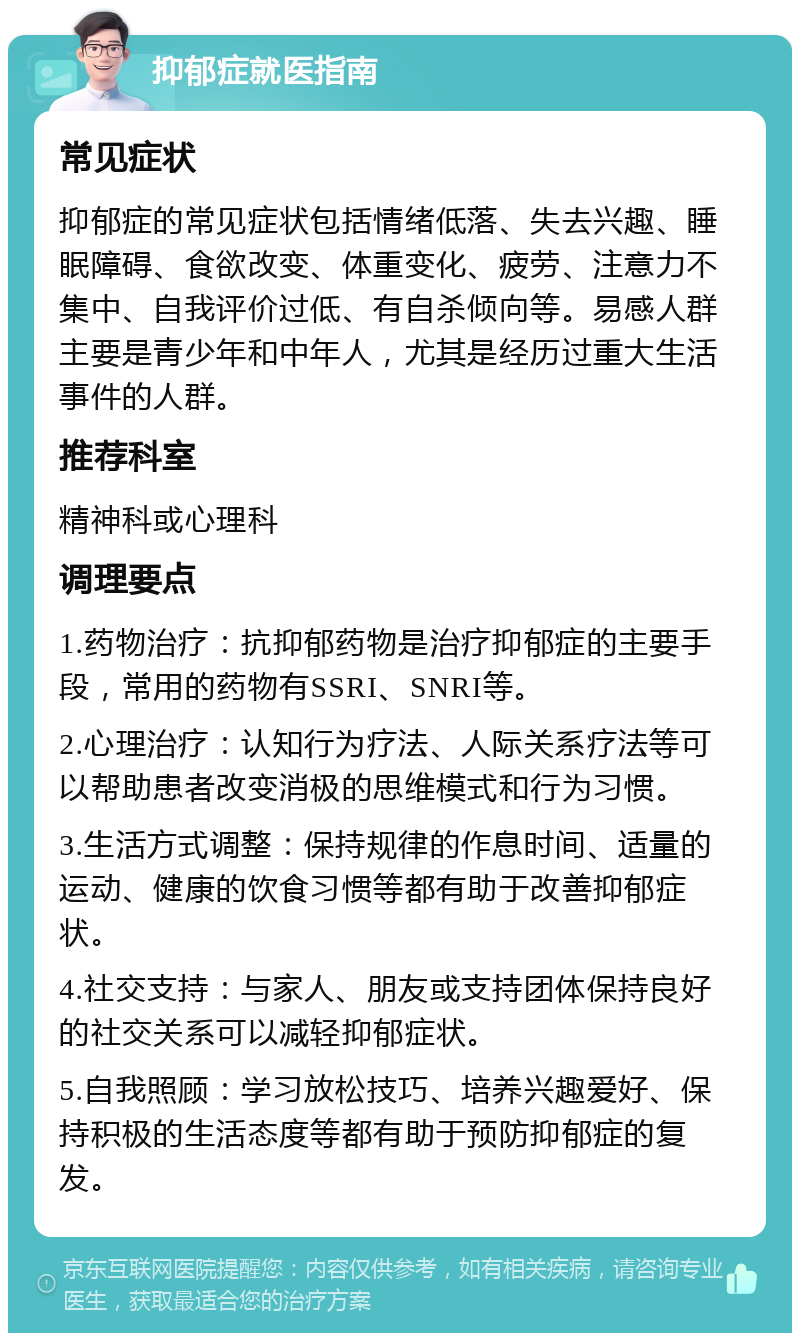 抑郁症就医指南 常见症状 抑郁症的常见症状包括情绪低落、失去兴趣、睡眠障碍、食欲改变、体重变化、疲劳、注意力不集中、自我评价过低、有自杀倾向等。易感人群主要是青少年和中年人，尤其是经历过重大生活事件的人群。 推荐科室 精神科或心理科 调理要点 1.药物治疗：抗抑郁药物是治疗抑郁症的主要手段，常用的药物有SSRI、SNRI等。 2.心理治疗：认知行为疗法、人际关系疗法等可以帮助患者改变消极的思维模式和行为习惯。 3.生活方式调整：保持规律的作息时间、适量的运动、健康的饮食习惯等都有助于改善抑郁症状。 4.社交支持：与家人、朋友或支持团体保持良好的社交关系可以减轻抑郁症状。 5.自我照顾：学习放松技巧、培养兴趣爱好、保持积极的生活态度等都有助于预防抑郁症的复发。