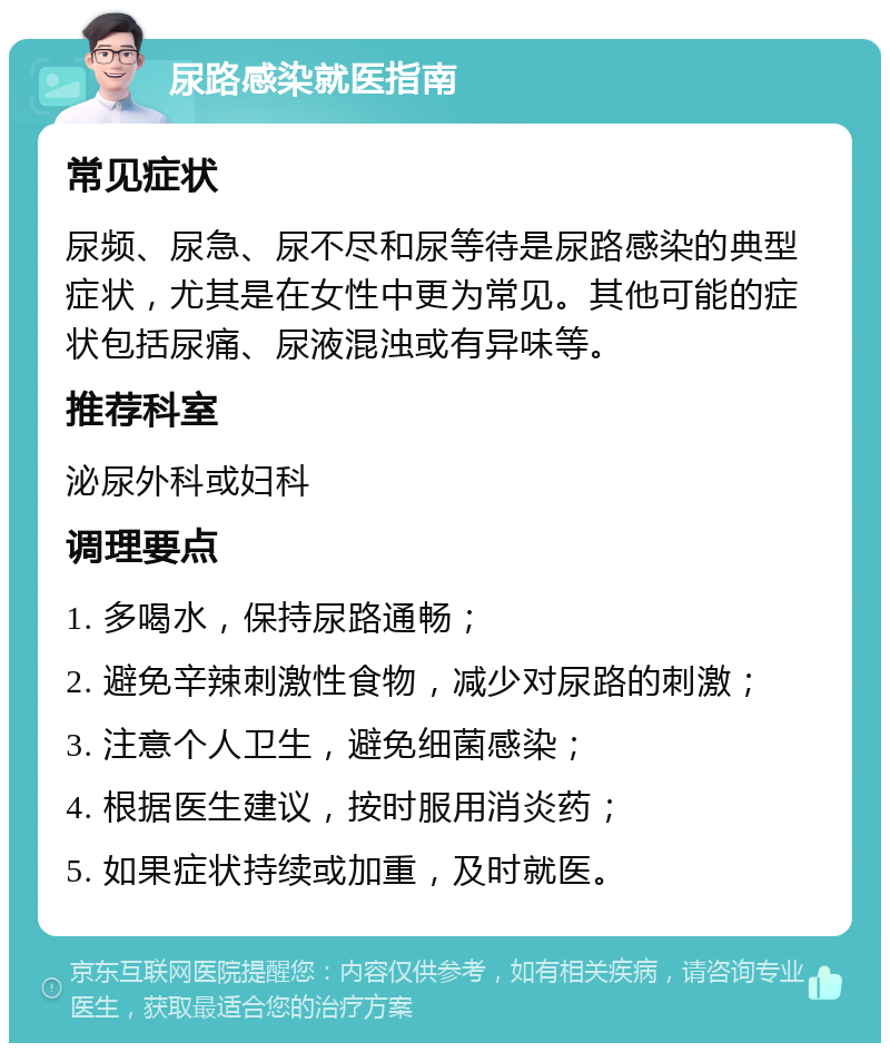 尿路感染就医指南 常见症状 尿频、尿急、尿不尽和尿等待是尿路感染的典型症状，尤其是在女性中更为常见。其他可能的症状包括尿痛、尿液混浊或有异味等。 推荐科室 泌尿外科或妇科 调理要点 1. 多喝水，保持尿路通畅； 2. 避免辛辣刺激性食物，减少对尿路的刺激； 3. 注意个人卫生，避免细菌感染； 4. 根据医生建议，按时服用消炎药； 5. 如果症状持续或加重，及时就医。