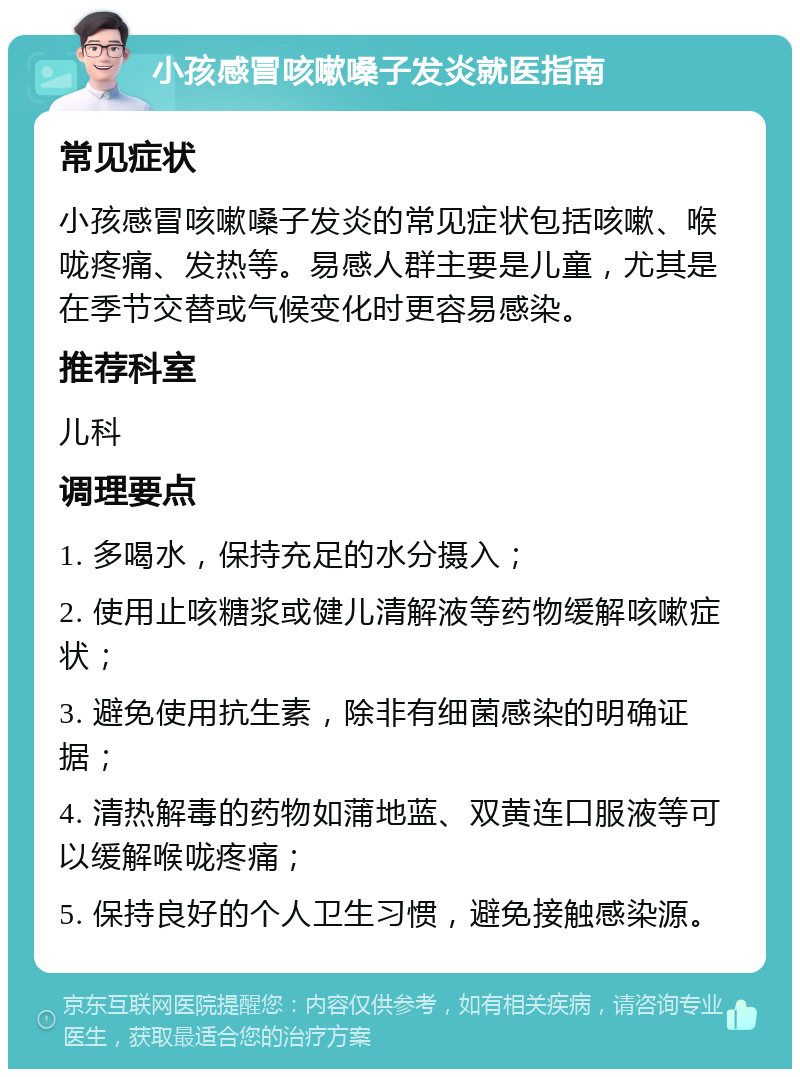 小孩感冒咳嗽嗓子发炎就医指南 常见症状 小孩感冒咳嗽嗓子发炎的常见症状包括咳嗽、喉咙疼痛、发热等。易感人群主要是儿童，尤其是在季节交替或气候变化时更容易感染。 推荐科室 儿科 调理要点 1. 多喝水，保持充足的水分摄入； 2. 使用止咳糖浆或健儿清解液等药物缓解咳嗽症状； 3. 避免使用抗生素，除非有细菌感染的明确证据； 4. 清热解毒的药物如蒲地蓝、双黄连口服液等可以缓解喉咙疼痛； 5. 保持良好的个人卫生习惯，避免接触感染源。