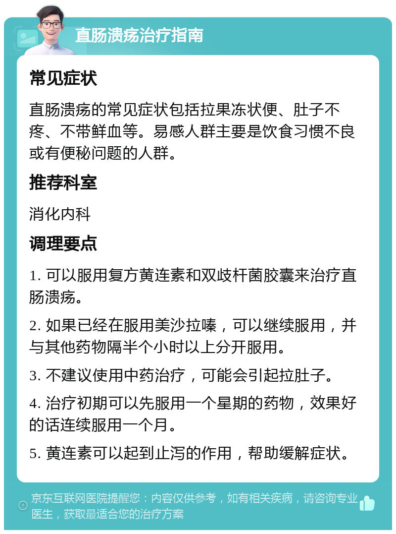 直肠溃疡治疗指南 常见症状 直肠溃疡的常见症状包括拉果冻状便、肚子不疼、不带鲜血等。易感人群主要是饮食习惯不良或有便秘问题的人群。 推荐科室 消化内科 调理要点 1. 可以服用复方黄连素和双歧杆菌胶囊来治疗直肠溃疡。 2. 如果已经在服用美沙拉嗪，可以继续服用，并与其他药物隔半个小时以上分开服用。 3. 不建议使用中药治疗，可能会引起拉肚子。 4. 治疗初期可以先服用一个星期的药物，效果好的话连续服用一个月。 5. 黄连素可以起到止泻的作用，帮助缓解症状。