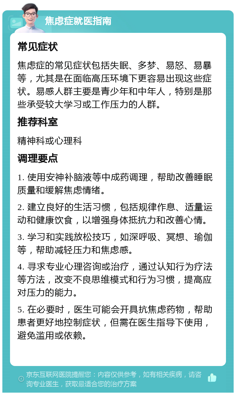 焦虑症就医指南 常见症状 焦虑症的常见症状包括失眠、多梦、易怒、易暴等，尤其是在面临高压环境下更容易出现这些症状。易感人群主要是青少年和中年人，特别是那些承受较大学习或工作压力的人群。 推荐科室 精神科或心理科 调理要点 1. 使用安神补脑液等中成药调理，帮助改善睡眠质量和缓解焦虑情绪。 2. 建立良好的生活习惯，包括规律作息、适量运动和健康饮食，以增强身体抵抗力和改善心情。 3. 学习和实践放松技巧，如深呼吸、冥想、瑜伽等，帮助减轻压力和焦虑感。 4. 寻求专业心理咨询或治疗，通过认知行为疗法等方法，改变不良思维模式和行为习惯，提高应对压力的能力。 5. 在必要时，医生可能会开具抗焦虑药物，帮助患者更好地控制症状，但需在医生指导下使用，避免滥用或依赖。