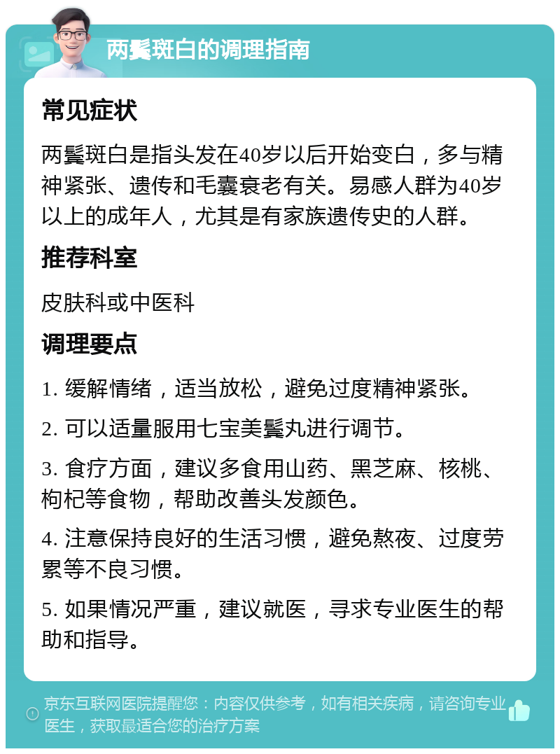 两鬓斑白的调理指南 常见症状 两鬓斑白是指头发在40岁以后开始变白，多与精神紧张、遗传和毛囊衰老有关。易感人群为40岁以上的成年人，尤其是有家族遗传史的人群。 推荐科室 皮肤科或中医科 调理要点 1. 缓解情绪，适当放松，避免过度精神紧张。 2. 可以适量服用七宝美鬓丸进行调节。 3. 食疗方面，建议多食用山药、黑芝麻、核桃、枸杞等食物，帮助改善头发颜色。 4. 注意保持良好的生活习惯，避免熬夜、过度劳累等不良习惯。 5. 如果情况严重，建议就医，寻求专业医生的帮助和指导。