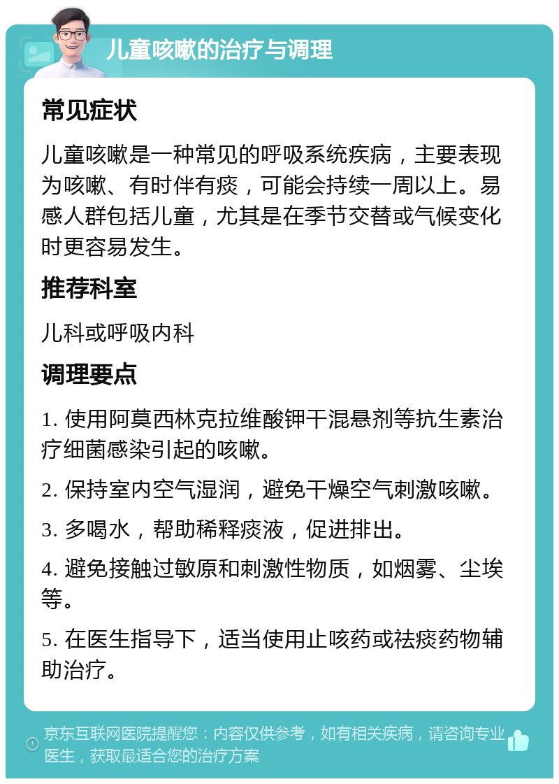 儿童咳嗽的治疗与调理 常见症状 儿童咳嗽是一种常见的呼吸系统疾病，主要表现为咳嗽、有时伴有痰，可能会持续一周以上。易感人群包括儿童，尤其是在季节交替或气候变化时更容易发生。 推荐科室 儿科或呼吸内科 调理要点 1. 使用阿莫西林克拉维酸钾干混悬剂等抗生素治疗细菌感染引起的咳嗽。 2. 保持室内空气湿润，避免干燥空气刺激咳嗽。 3. 多喝水，帮助稀释痰液，促进排出。 4. 避免接触过敏原和刺激性物质，如烟雾、尘埃等。 5. 在医生指导下，适当使用止咳药或祛痰药物辅助治疗。