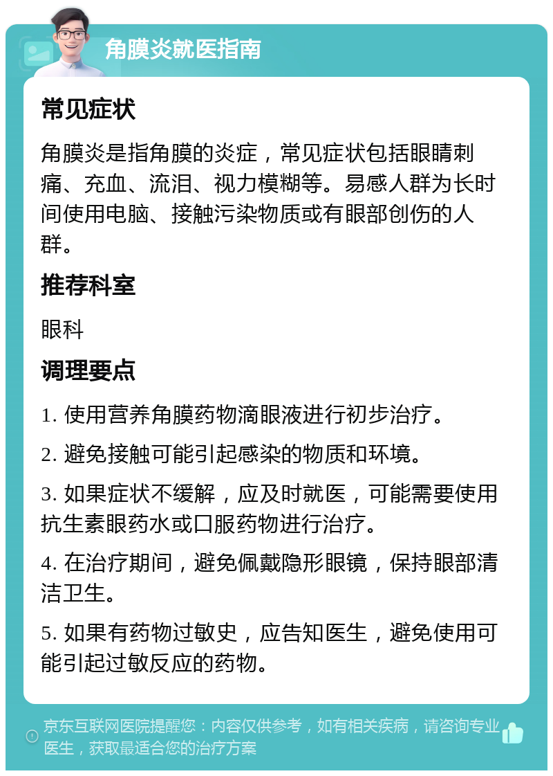 角膜炎就医指南 常见症状 角膜炎是指角膜的炎症，常见症状包括眼睛刺痛、充血、流泪、视力模糊等。易感人群为长时间使用电脑、接触污染物质或有眼部创伤的人群。 推荐科室 眼科 调理要点 1. 使用营养角膜药物滴眼液进行初步治疗。 2. 避免接触可能引起感染的物质和环境。 3. 如果症状不缓解，应及时就医，可能需要使用抗生素眼药水或口服药物进行治疗。 4. 在治疗期间，避免佩戴隐形眼镜，保持眼部清洁卫生。 5. 如果有药物过敏史，应告知医生，避免使用可能引起过敏反应的药物。