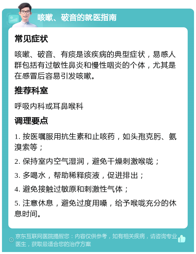 咳嗽、破音的就医指南 常见症状 咳嗽、破音、有痰是该疾病的典型症状，易感人群包括有过敏性鼻炎和慢性咽炎的个体，尤其是在感冒后容易引发咳嗽。 推荐科室 呼吸内科或耳鼻喉科 调理要点 1. 按医嘱服用抗生素和止咳药，如头孢克肟、氨溴索等； 2. 保持室内空气湿润，避免干燥刺激喉咙； 3. 多喝水，帮助稀释痰液，促进排出； 4. 避免接触过敏原和刺激性气体； 5. 注意休息，避免过度用嗓，给予喉咙充分的休息时间。