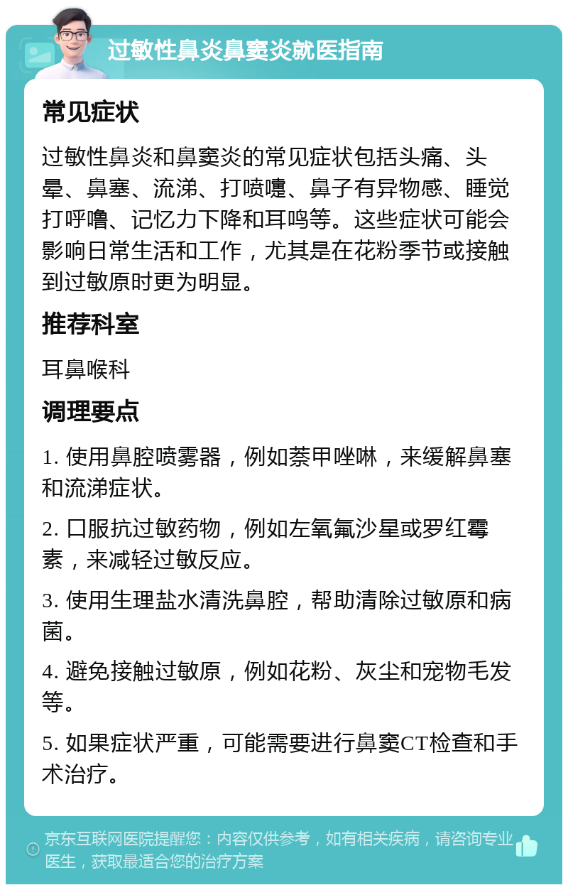 过敏性鼻炎鼻窦炎就医指南 常见症状 过敏性鼻炎和鼻窦炎的常见症状包括头痛、头晕、鼻塞、流涕、打喷嚏、鼻子有异物感、睡觉打呼噜、记忆力下降和耳鸣等。这些症状可能会影响日常生活和工作，尤其是在花粉季节或接触到过敏原时更为明显。 推荐科室 耳鼻喉科 调理要点 1. 使用鼻腔喷雾器，例如萘甲唑啉，来缓解鼻塞和流涕症状。 2. 口服抗过敏药物，例如左氧氟沙星或罗红霉素，来减轻过敏反应。 3. 使用生理盐水清洗鼻腔，帮助清除过敏原和病菌。 4. 避免接触过敏原，例如花粉、灰尘和宠物毛发等。 5. 如果症状严重，可能需要进行鼻窦CT检查和手术治疗。