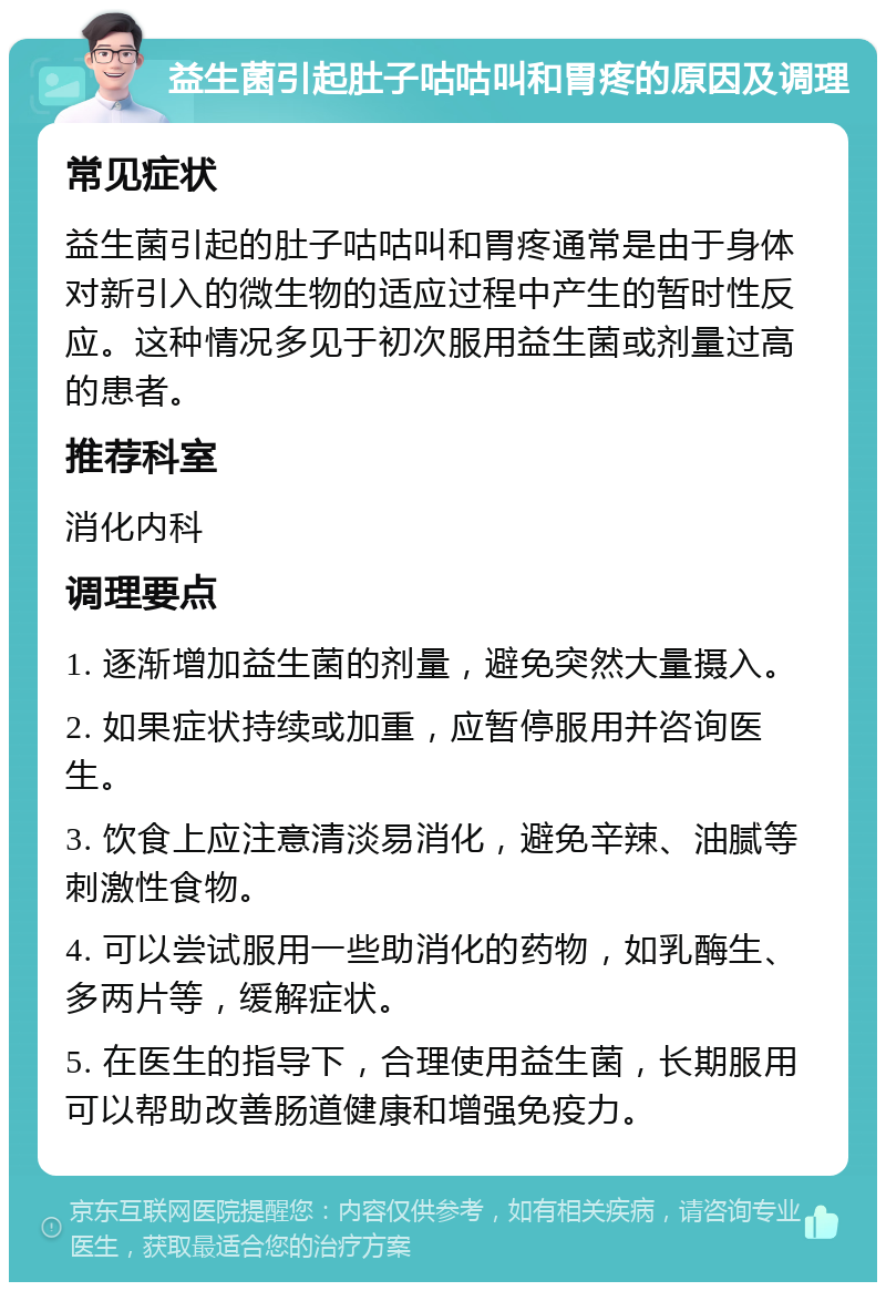 益生菌引起肚子咕咕叫和胃疼的原因及调理 常见症状 益生菌引起的肚子咕咕叫和胃疼通常是由于身体对新引入的微生物的适应过程中产生的暂时性反应。这种情况多见于初次服用益生菌或剂量过高的患者。 推荐科室 消化内科 调理要点 1. 逐渐增加益生菌的剂量，避免突然大量摄入。 2. 如果症状持续或加重，应暂停服用并咨询医生。 3. 饮食上应注意清淡易消化，避免辛辣、油腻等刺激性食物。 4. 可以尝试服用一些助消化的药物，如乳酶生、多两片等，缓解症状。 5. 在医生的指导下，合理使用益生菌，长期服用可以帮助改善肠道健康和增强免疫力。