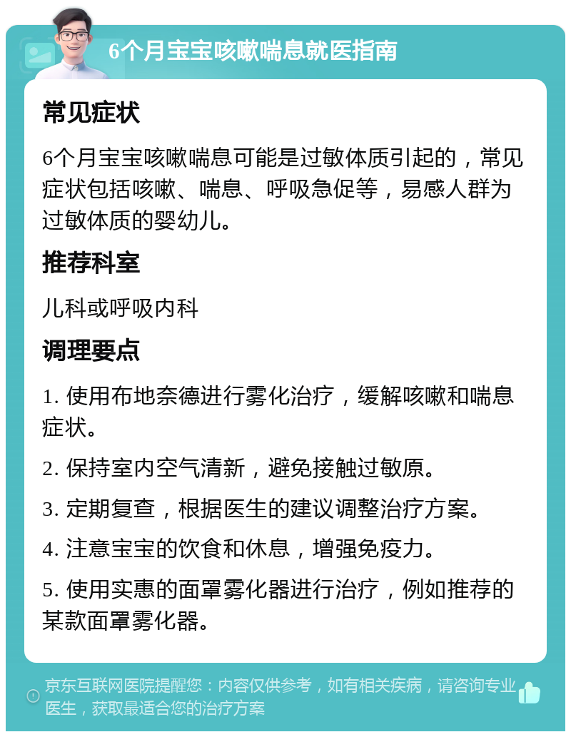 6个月宝宝咳嗽喘息就医指南 常见症状 6个月宝宝咳嗽喘息可能是过敏体质引起的，常见症状包括咳嗽、喘息、呼吸急促等，易感人群为过敏体质的婴幼儿。 推荐科室 儿科或呼吸内科 调理要点 1. 使用布地奈德进行雾化治疗，缓解咳嗽和喘息症状。 2. 保持室内空气清新，避免接触过敏原。 3. 定期复查，根据医生的建议调整治疗方案。 4. 注意宝宝的饮食和休息，增强免疫力。 5. 使用实惠的面罩雾化器进行治疗，例如推荐的某款面罩雾化器。