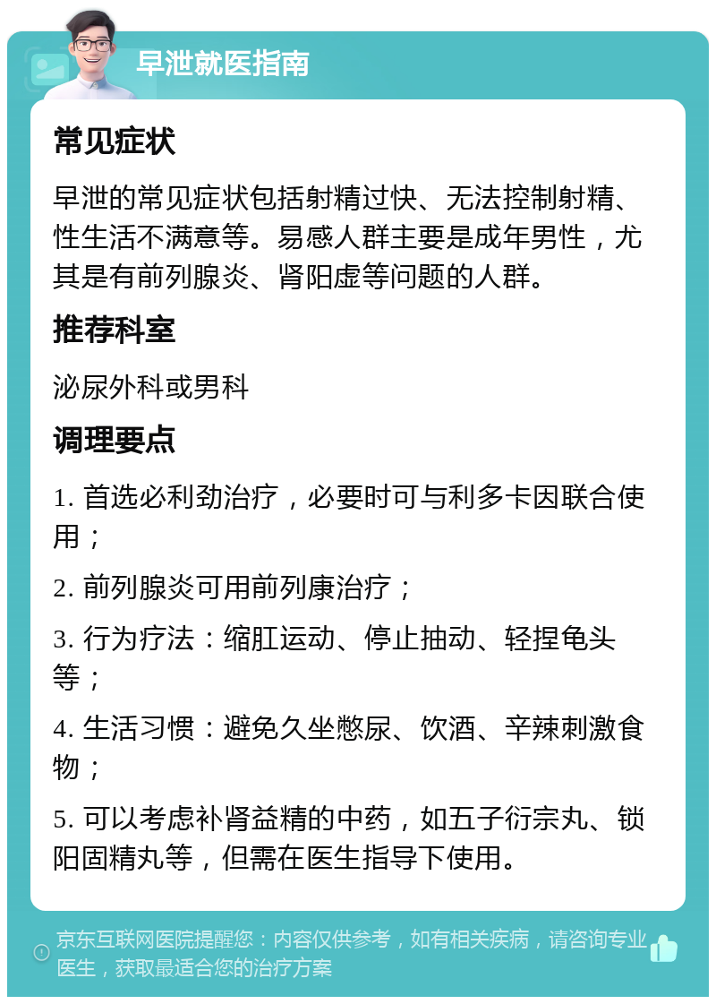 早泄就医指南 常见症状 早泄的常见症状包括射精过快、无法控制射精、性生活不满意等。易感人群主要是成年男性，尤其是有前列腺炎、肾阳虚等问题的人群。 推荐科室 泌尿外科或男科 调理要点 1. 首选必利劲治疗，必要时可与利多卡因联合使用； 2. 前列腺炎可用前列康治疗； 3. 行为疗法：缩肛运动、停止抽动、轻捏龟头等； 4. 生活习惯：避免久坐憋尿、饮酒、辛辣刺激食物； 5. 可以考虑补肾益精的中药，如五子衍宗丸、锁阳固精丸等，但需在医生指导下使用。