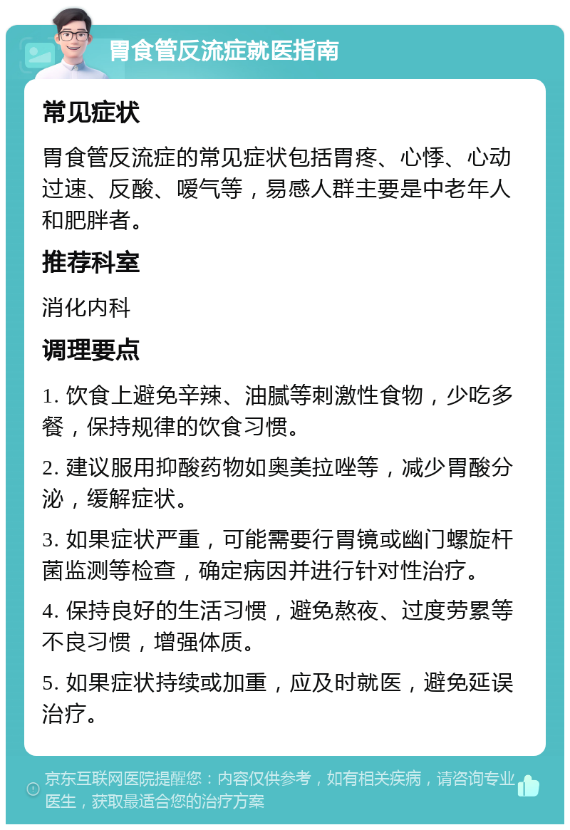 胃食管反流症就医指南 常见症状 胃食管反流症的常见症状包括胃疼、心悸、心动过速、反酸、嗳气等，易感人群主要是中老年人和肥胖者。 推荐科室 消化内科 调理要点 1. 饮食上避免辛辣、油腻等刺激性食物，少吃多餐，保持规律的饮食习惯。 2. 建议服用抑酸药物如奥美拉唑等，减少胃酸分泌，缓解症状。 3. 如果症状严重，可能需要行胃镜或幽门螺旋杆菌监测等检查，确定病因并进行针对性治疗。 4. 保持良好的生活习惯，避免熬夜、过度劳累等不良习惯，增强体质。 5. 如果症状持续或加重，应及时就医，避免延误治疗。