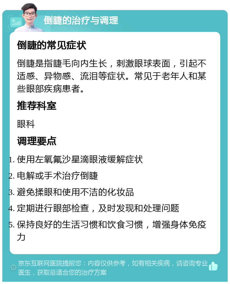 倒睫的治疗与调理 倒睫的常见症状 倒睫是指睫毛向内生长，刺激眼球表面，引起不适感、异物感、流泪等症状。常见于老年人和某些眼部疾病患者。 推荐科室 眼科 调理要点 使用左氧氟沙星滴眼液缓解症状 电解或手术治疗倒睫 避免揉眼和使用不洁的化妆品 定期进行眼部检查，及时发现和处理问题 保持良好的生活习惯和饮食习惯，增强身体免疫力