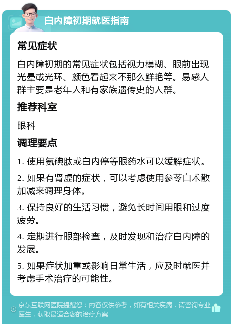 白内障初期就医指南 常见症状 白内障初期的常见症状包括视力模糊、眼前出现光晕或光环、颜色看起来不那么鲜艳等。易感人群主要是老年人和有家族遗传史的人群。 推荐科室 眼科 调理要点 1. 使用氨碘肽或白内停等眼药水可以缓解症状。 2. 如果有肾虚的症状，可以考虑使用参苓白术散加减来调理身体。 3. 保持良好的生活习惯，避免长时间用眼和过度疲劳。 4. 定期进行眼部检查，及时发现和治疗白内障的发展。 5. 如果症状加重或影响日常生活，应及时就医并考虑手术治疗的可能性。