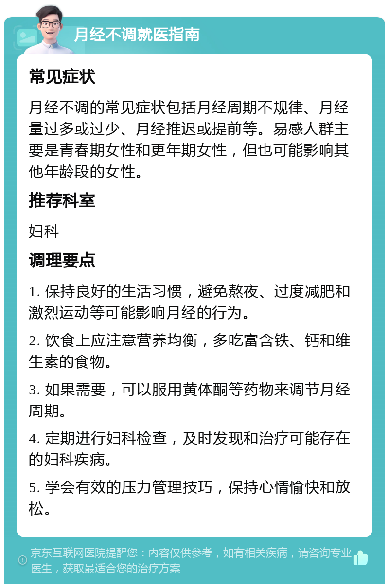 月经不调就医指南 常见症状 月经不调的常见症状包括月经周期不规律、月经量过多或过少、月经推迟或提前等。易感人群主要是青春期女性和更年期女性，但也可能影响其他年龄段的女性。 推荐科室 妇科 调理要点 1. 保持良好的生活习惯，避免熬夜、过度减肥和激烈运动等可能影响月经的行为。 2. 饮食上应注意营养均衡，多吃富含铁、钙和维生素的食物。 3. 如果需要，可以服用黄体酮等药物来调节月经周期。 4. 定期进行妇科检查，及时发现和治疗可能存在的妇科疾病。 5. 学会有效的压力管理技巧，保持心情愉快和放松。