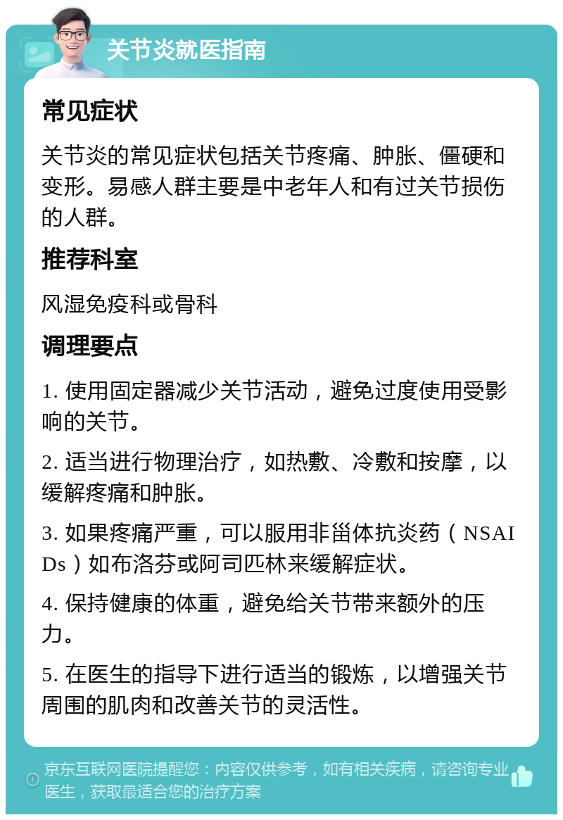 关节炎就医指南 常见症状 关节炎的常见症状包括关节疼痛、肿胀、僵硬和变形。易感人群主要是中老年人和有过关节损伤的人群。 推荐科室 风湿免疫科或骨科 调理要点 1. 使用固定器减少关节活动，避免过度使用受影响的关节。 2. 适当进行物理治疗，如热敷、冷敷和按摩，以缓解疼痛和肿胀。 3. 如果疼痛严重，可以服用非甾体抗炎药（NSAIDs）如布洛芬或阿司匹林来缓解症状。 4. 保持健康的体重，避免给关节带来额外的压力。 5. 在医生的指导下进行适当的锻炼，以增强关节周围的肌肉和改善关节的灵活性。