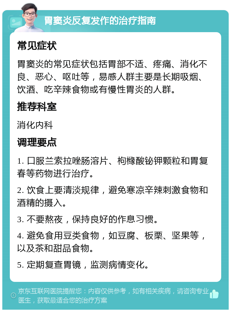 胃窦炎反复发作的治疗指南 常见症状 胃窦炎的常见症状包括胃部不适、疼痛、消化不良、恶心、呕吐等，易感人群主要是长期吸烟、饮酒、吃辛辣食物或有慢性胃炎的人群。 推荐科室 消化内科 调理要点 1. 口服兰索拉唑肠溶片、枸橼酸铋钾颗粒和胃复春等药物进行治疗。 2. 饮食上要清淡规律，避免寒凉辛辣刺激食物和酒精的摄入。 3. 不要熬夜，保持良好的作息习惯。 4. 避免食用豆类食物，如豆腐、板栗、坚果等，以及茶和甜品食物。 5. 定期复查胃镜，监测病情变化。