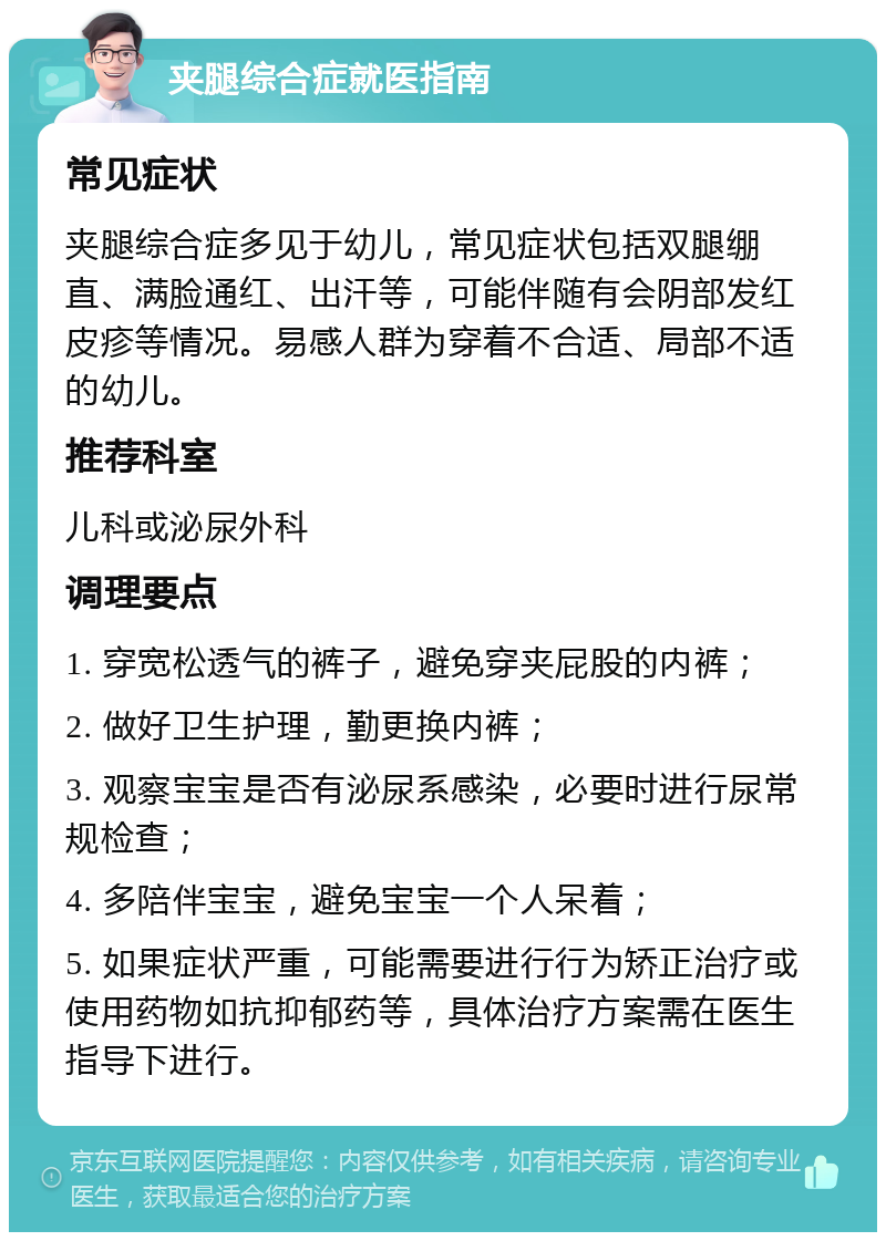 夹腿综合症就医指南 常见症状 夹腿综合症多见于幼儿，常见症状包括双腿绷直、满脸通红、出汗等，可能伴随有会阴部发红皮疹等情况。易感人群为穿着不合适、局部不适的幼儿。 推荐科室 儿科或泌尿外科 调理要点 1. 穿宽松透气的裤子，避免穿夹屁股的内裤； 2. 做好卫生护理，勤更换内裤； 3. 观察宝宝是否有泌尿系感染，必要时进行尿常规检查； 4. 多陪伴宝宝，避免宝宝一个人呆着； 5. 如果症状严重，可能需要进行行为矫正治疗或使用药物如抗抑郁药等，具体治疗方案需在医生指导下进行。