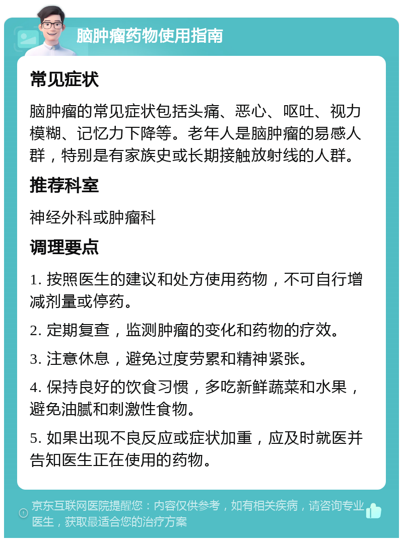 脑肿瘤药物使用指南 常见症状 脑肿瘤的常见症状包括头痛、恶心、呕吐、视力模糊、记忆力下降等。老年人是脑肿瘤的易感人群，特别是有家族史或长期接触放射线的人群。 推荐科室 神经外科或肿瘤科 调理要点 1. 按照医生的建议和处方使用药物，不可自行增减剂量或停药。 2. 定期复查，监测肿瘤的变化和药物的疗效。 3. 注意休息，避免过度劳累和精神紧张。 4. 保持良好的饮食习惯，多吃新鲜蔬菜和水果，避免油腻和刺激性食物。 5. 如果出现不良反应或症状加重，应及时就医并告知医生正在使用的药物。