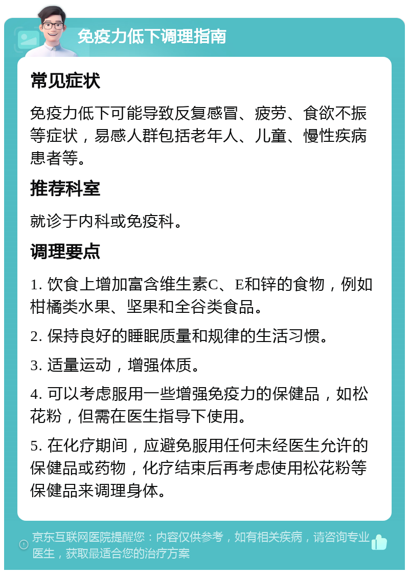 免疫力低下调理指南 常见症状 免疫力低下可能导致反复感冒、疲劳、食欲不振等症状，易感人群包括老年人、儿童、慢性疾病患者等。 推荐科室 就诊于内科或免疫科。 调理要点 1. 饮食上增加富含维生素C、E和锌的食物，例如柑橘类水果、坚果和全谷类食品。 2. 保持良好的睡眠质量和规律的生活习惯。 3. 适量运动，增强体质。 4. 可以考虑服用一些增强免疫力的保健品，如松花粉，但需在医生指导下使用。 5. 在化疗期间，应避免服用任何未经医生允许的保健品或药物，化疗结束后再考虑使用松花粉等保健品来调理身体。