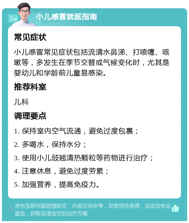 小儿感冒就医指南 常见症状 小儿感冒常见症状包括流清水鼻涕、打喷嚏、咳嗽等，多发生在季节交替或气候变化时，尤其是婴幼儿和学龄前儿童易感染。 推荐科室 儿科 调理要点 1. 保持室内空气流通，避免过度包裹； 2. 多喝水，保持水分； 3. 使用小儿豉翘清热颗粒等药物进行治疗； 4. 注意休息，避免过度劳累； 5. 加强营养，提高免疫力。