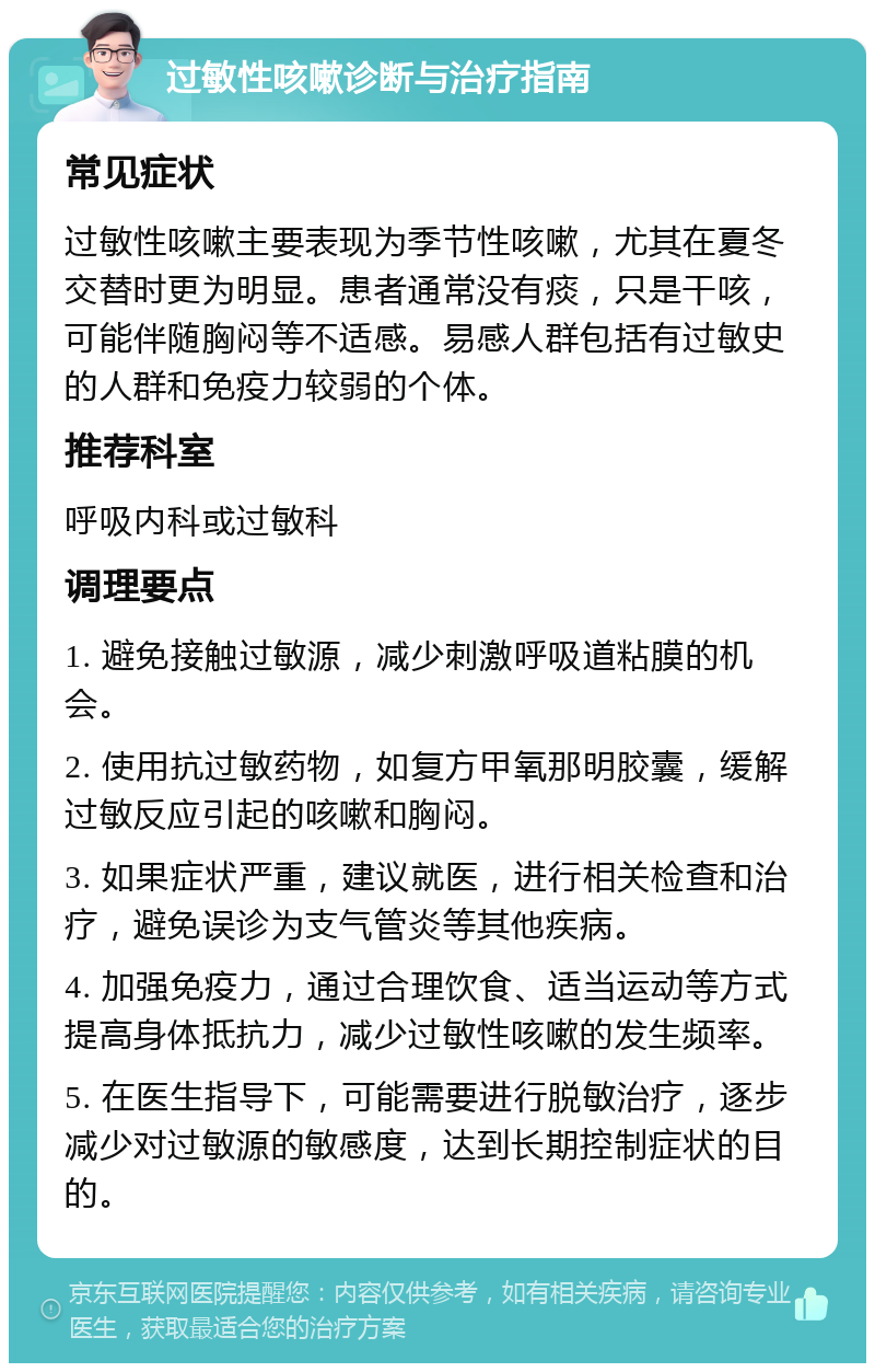 过敏性咳嗽诊断与治疗指南 常见症状 过敏性咳嗽主要表现为季节性咳嗽，尤其在夏冬交替时更为明显。患者通常没有痰，只是干咳，可能伴随胸闷等不适感。易感人群包括有过敏史的人群和免疫力较弱的个体。 推荐科室 呼吸内科或过敏科 调理要点 1. 避免接触过敏源，减少刺激呼吸道粘膜的机会。 2. 使用抗过敏药物，如复方甲氧那明胶囊，缓解过敏反应引起的咳嗽和胸闷。 3. 如果症状严重，建议就医，进行相关检查和治疗，避免误诊为支气管炎等其他疾病。 4. 加强免疫力，通过合理饮食、适当运动等方式提高身体抵抗力，减少过敏性咳嗽的发生频率。 5. 在医生指导下，可能需要进行脱敏治疗，逐步减少对过敏源的敏感度，达到长期控制症状的目的。