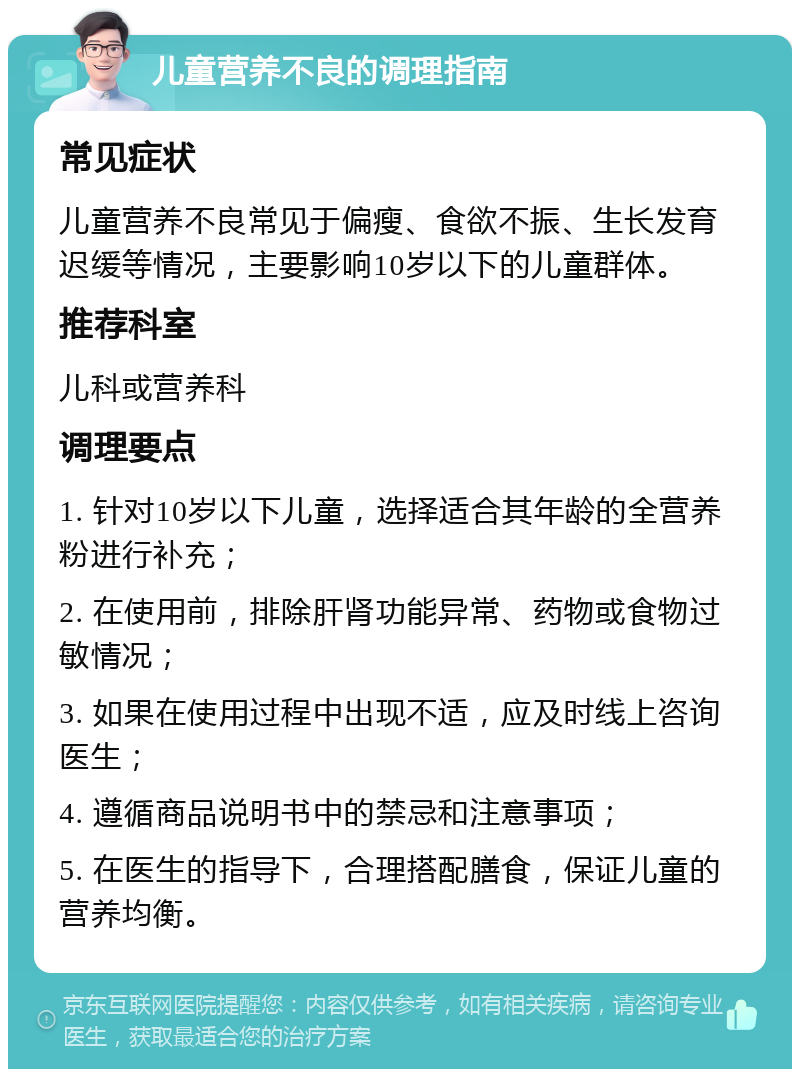 儿童营养不良的调理指南 常见症状 儿童营养不良常见于偏瘦、食欲不振、生长发育迟缓等情况，主要影响10岁以下的儿童群体。 推荐科室 儿科或营养科 调理要点 1. 针对10岁以下儿童，选择适合其年龄的全营养粉进行补充； 2. 在使用前，排除肝肾功能异常、药物或食物过敏情况； 3. 如果在使用过程中出现不适，应及时线上咨询医生； 4. 遵循商品说明书中的禁忌和注意事项； 5. 在医生的指导下，合理搭配膳食，保证儿童的营养均衡。