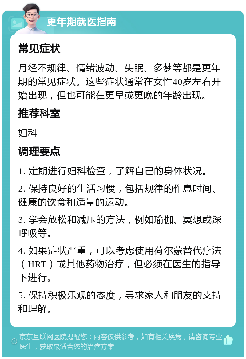 更年期就医指南 常见症状 月经不规律、情绪波动、失眠、多梦等都是更年期的常见症状。这些症状通常在女性40岁左右开始出现，但也可能在更早或更晚的年龄出现。 推荐科室 妇科 调理要点 1. 定期进行妇科检查，了解自己的身体状况。 2. 保持良好的生活习惯，包括规律的作息时间、健康的饮食和适量的运动。 3. 学会放松和减压的方法，例如瑜伽、冥想或深呼吸等。 4. 如果症状严重，可以考虑使用荷尔蒙替代疗法（HRT）或其他药物治疗，但必须在医生的指导下进行。 5. 保持积极乐观的态度，寻求家人和朋友的支持和理解。