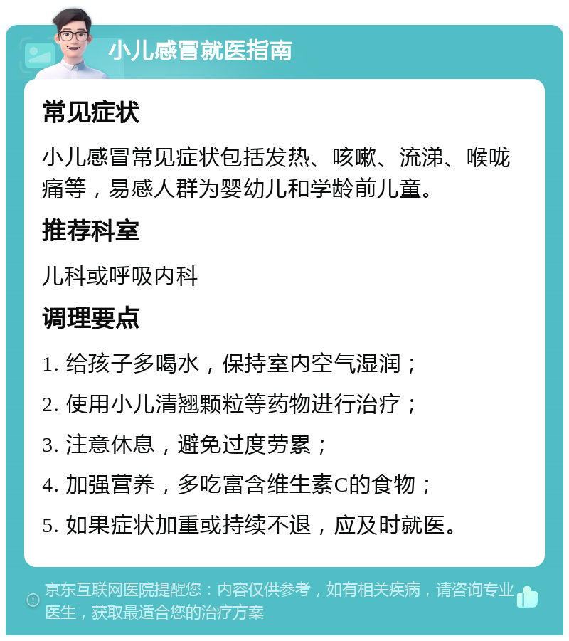 小儿感冒就医指南 常见症状 小儿感冒常见症状包括发热、咳嗽、流涕、喉咙痛等，易感人群为婴幼儿和学龄前儿童。 推荐科室 儿科或呼吸内科 调理要点 1. 给孩子多喝水，保持室内空气湿润； 2. 使用小儿清翘颗粒等药物进行治疗； 3. 注意休息，避免过度劳累； 4. 加强营养，多吃富含维生素C的食物； 5. 如果症状加重或持续不退，应及时就医。