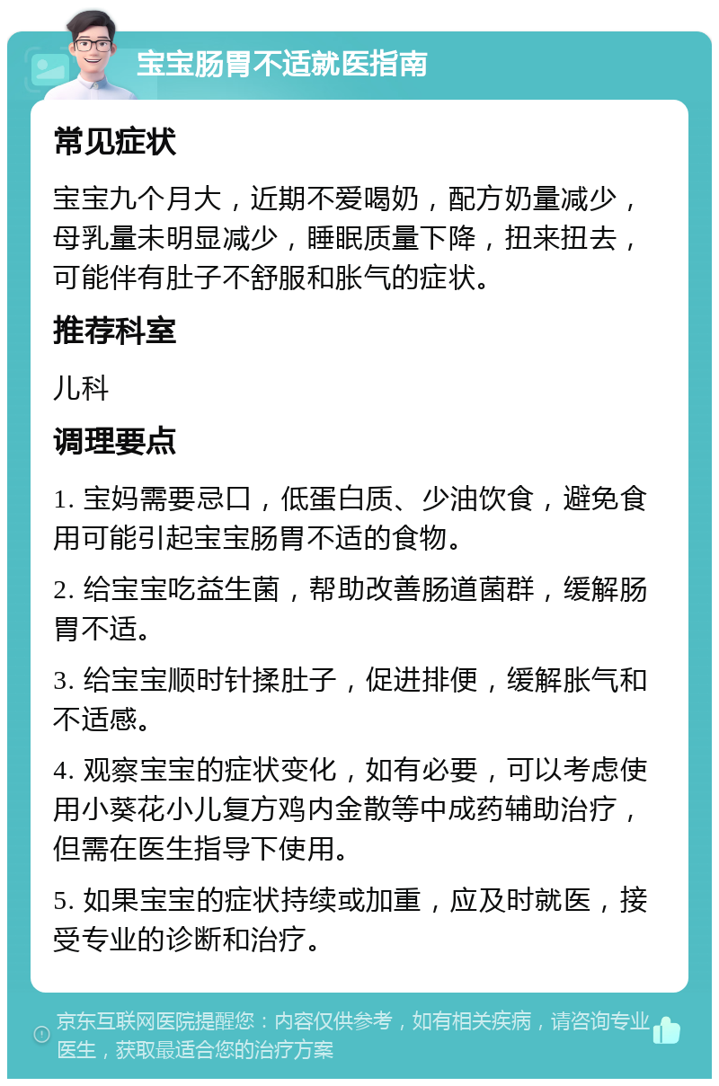 宝宝肠胃不适就医指南 常见症状 宝宝九个月大，近期不爱喝奶，配方奶量减少，母乳量未明显减少，睡眠质量下降，扭来扭去，可能伴有肚子不舒服和胀气的症状。 推荐科室 儿科 调理要点 1. 宝妈需要忌口，低蛋白质、少油饮食，避免食用可能引起宝宝肠胃不适的食物。 2. 给宝宝吃益生菌，帮助改善肠道菌群，缓解肠胃不适。 3. 给宝宝顺时针揉肚子，促进排便，缓解胀气和不适感。 4. 观察宝宝的症状变化，如有必要，可以考虑使用小葵花小儿复方鸡内金散等中成药辅助治疗，但需在医生指导下使用。 5. 如果宝宝的症状持续或加重，应及时就医，接受专业的诊断和治疗。