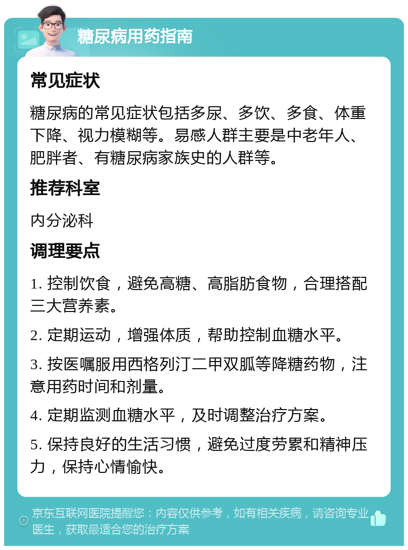 糖尿病用药指南 常见症状 糖尿病的常见症状包括多尿、多饮、多食、体重下降、视力模糊等。易感人群主要是中老年人、肥胖者、有糖尿病家族史的人群等。 推荐科室 内分泌科 调理要点 1. 控制饮食，避免高糖、高脂肪食物，合理搭配三大营养素。 2. 定期运动，增强体质，帮助控制血糖水平。 3. 按医嘱服用西格列汀二甲双胍等降糖药物，注意用药时间和剂量。 4. 定期监测血糖水平，及时调整治疗方案。 5. 保持良好的生活习惯，避免过度劳累和精神压力，保持心情愉快。