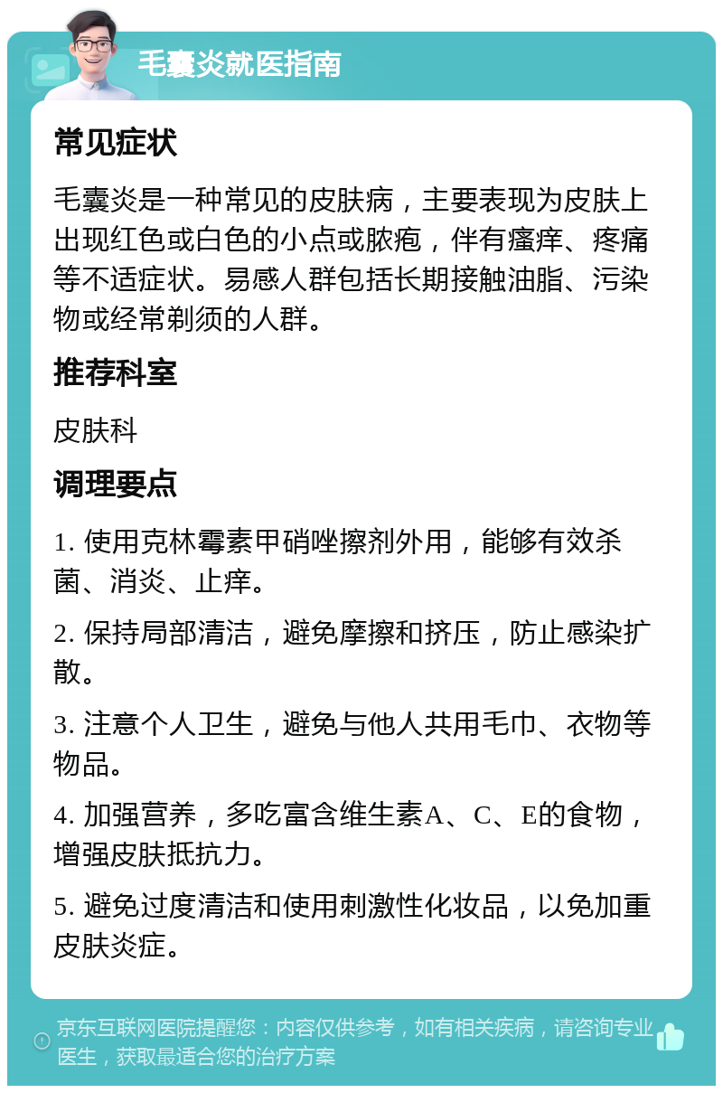 毛囊炎就医指南 常见症状 毛囊炎是一种常见的皮肤病，主要表现为皮肤上出现红色或白色的小点或脓疱，伴有瘙痒、疼痛等不适症状。易感人群包括长期接触油脂、污染物或经常剃须的人群。 推荐科室 皮肤科 调理要点 1. 使用克林霉素甲硝唑擦剂外用，能够有效杀菌、消炎、止痒。 2. 保持局部清洁，避免摩擦和挤压，防止感染扩散。 3. 注意个人卫生，避免与他人共用毛巾、衣物等物品。 4. 加强营养，多吃富含维生素A、C、E的食物，增强皮肤抵抗力。 5. 避免过度清洁和使用刺激性化妆品，以免加重皮肤炎症。