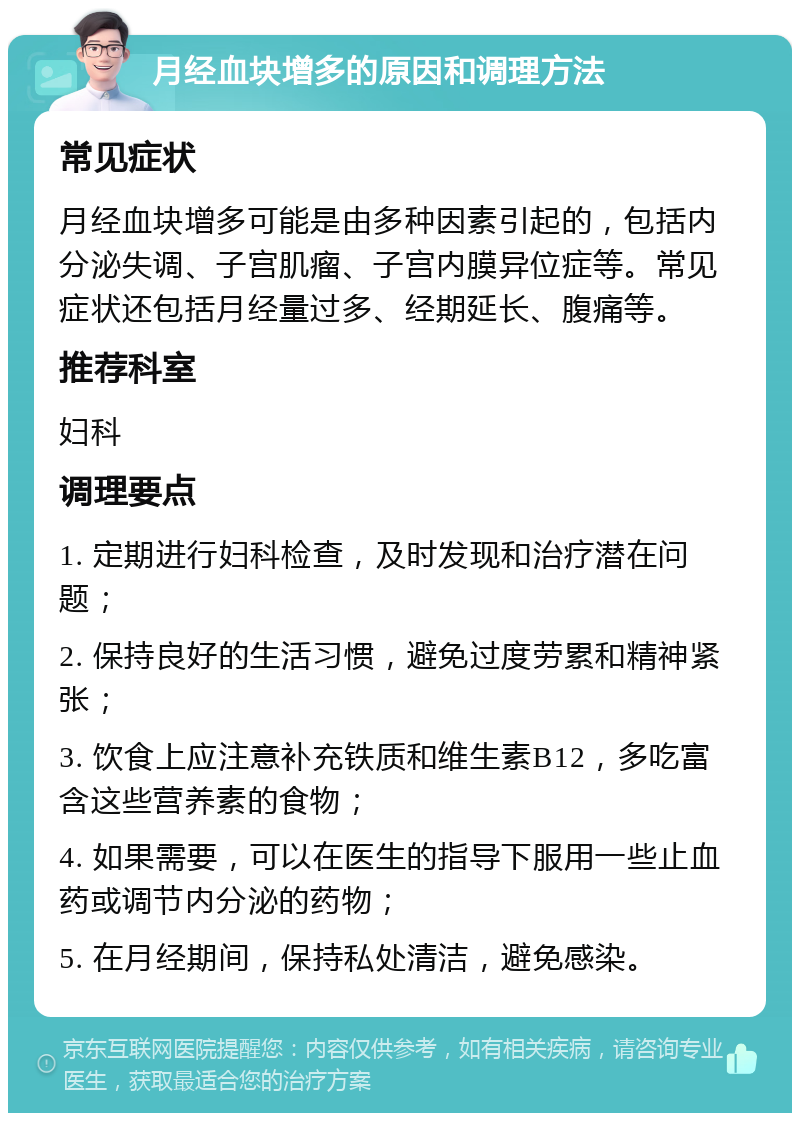 月经血块增多的原因和调理方法 常见症状 月经血块增多可能是由多种因素引起的，包括内分泌失调、子宫肌瘤、子宫内膜异位症等。常见症状还包括月经量过多、经期延长、腹痛等。 推荐科室 妇科 调理要点 1. 定期进行妇科检查，及时发现和治疗潜在问题； 2. 保持良好的生活习惯，避免过度劳累和精神紧张； 3. 饮食上应注意补充铁质和维生素B12，多吃富含这些营养素的食物； 4. 如果需要，可以在医生的指导下服用一些止血药或调节内分泌的药物； 5. 在月经期间，保持私处清洁，避免感染。