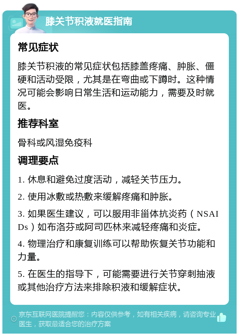 膝关节积液就医指南 常见症状 膝关节积液的常见症状包括膝盖疼痛、肿胀、僵硬和活动受限，尤其是在弯曲或下蹲时。这种情况可能会影响日常生活和运动能力，需要及时就医。 推荐科室 骨科或风湿免疫科 调理要点 1. 休息和避免过度活动，减轻关节压力。 2. 使用冰敷或热敷来缓解疼痛和肿胀。 3. 如果医生建议，可以服用非甾体抗炎药（NSAIDs）如布洛芬或阿司匹林来减轻疼痛和炎症。 4. 物理治疗和康复训练可以帮助恢复关节功能和力量。 5. 在医生的指导下，可能需要进行关节穿刺抽液或其他治疗方法来排除积液和缓解症状。