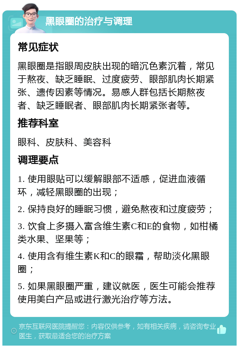 黑眼圈的治疗与调理 常见症状 黑眼圈是指眼周皮肤出现的暗沉色素沉着，常见于熬夜、缺乏睡眠、过度疲劳、眼部肌肉长期紧张、遗传因素等情况。易感人群包括长期熬夜者、缺乏睡眠者、眼部肌肉长期紧张者等。 推荐科室 眼科、皮肤科、美容科 调理要点 1. 使用眼贴可以缓解眼部不适感，促进血液循环，减轻黑眼圈的出现； 2. 保持良好的睡眠习惯，避免熬夜和过度疲劳； 3. 饮食上多摄入富含维生素C和E的食物，如柑橘类水果、坚果等； 4. 使用含有维生素K和C的眼霜，帮助淡化黑眼圈； 5. 如果黑眼圈严重，建议就医，医生可能会推荐使用美白产品或进行激光治疗等方法。