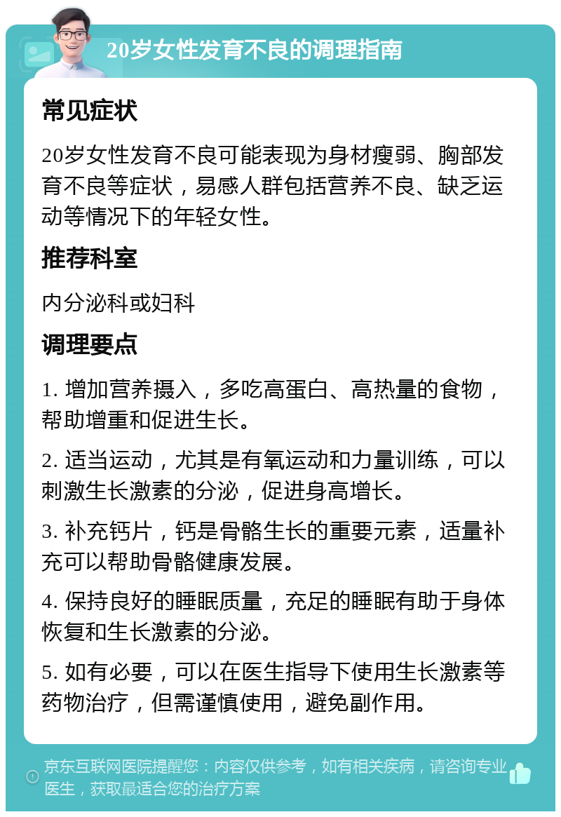 20岁女性发育不良的调理指南 常见症状 20岁女性发育不良可能表现为身材瘦弱、胸部发育不良等症状，易感人群包括营养不良、缺乏运动等情况下的年轻女性。 推荐科室 内分泌科或妇科 调理要点 1. 增加营养摄入，多吃高蛋白、高热量的食物，帮助增重和促进生长。 2. 适当运动，尤其是有氧运动和力量训练，可以刺激生长激素的分泌，促进身高增长。 3. 补充钙片，钙是骨骼生长的重要元素，适量补充可以帮助骨骼健康发展。 4. 保持良好的睡眠质量，充足的睡眠有助于身体恢复和生长激素的分泌。 5. 如有必要，可以在医生指导下使用生长激素等药物治疗，但需谨慎使用，避免副作用。