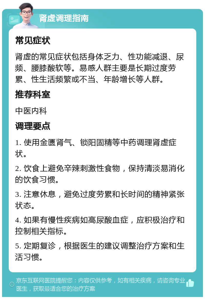 肾虚调理指南 常见症状 肾虚的常见症状包括身体乏力、性功能减退、尿频、腰膝酸软等。易感人群主要是长期过度劳累、性生活频繁或不当、年龄增长等人群。 推荐科室 中医内科 调理要点 1. 使用金匮肾气、锁阳固精等中药调理肾虚症状。 2. 饮食上避免辛辣刺激性食物，保持清淡易消化的饮食习惯。 3. 注意休息，避免过度劳累和长时间的精神紧张状态。 4. 如果有慢性疾病如高尿酸血症，应积极治疗和控制相关指标。 5. 定期复诊，根据医生的建议调整治疗方案和生活习惯。